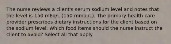 The nurse reviews a client's serum sodium level and notes that the level is 150 mEq/L (150 mmol/L). The primary health care provider prescribes dietary instructions for the client based on the sodium level. Which food items should the nurse instruct the client to avoid? Select all that apply.