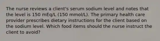 The nurse reviews a client's serum sodium level and notes that the level is 150 mEq/L (150 mmol/L). The primary health care provider prescribes dietary instructions for the client based on the sodium level. Which food items should the nurse instruct the client to avoid?