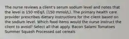 The nurse reviews a client's serum sodium level and notes that the level is 150 mEq/L (150 mmol/L). The primary health care provider prescribes dietary instructions for the client based on the sodium level. Which food items would the nurse instruct the client to avoid? Select all that apply. Bacon Salami Tomatoes Summer Squash Processed oat cereals