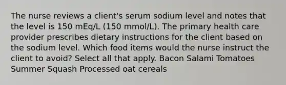 The nurse reviews a client's serum sodium level and notes that the level is 150 mEq/L (150 mmol/L). The primary health care provider prescribes dietary instructions for the client based on the sodium level. Which food items would the nurse instruct the client to avoid? Select all that apply. Bacon Salami Tomatoes Summer Squash Processed oat cereals