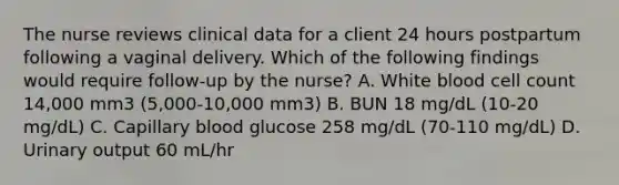 The nurse reviews clinical data for a client 24 hours postpartum following a vaginal delivery. Which of the following findings would require follow-up by the nurse? A. White blood cell count 14,000 mm3 (5,000-10,000 mm3) B. BUN 18 mg/dL (10-20 mg/dL) C. Capillary blood glucose 258 mg/dL (70-110 mg/dL) D. Urinary output 60 mL/hr