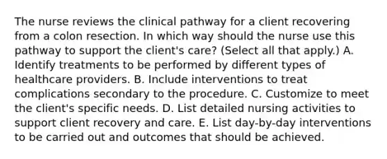 The nurse reviews the clinical pathway for a client recovering from a colon resection. In which way should the nurse use this pathway to support the​ client's care?​ (Select all that​ apply.) A. Identify treatments to be performed by different types of healthcare providers. B. Include interventions to treat complications secondary to the procedure. C. Customize to meet the​ client's specific needs. D. List detailed nursing activities to support client recovery and care. E. List​ day-by-day interventions to be carried out and outcomes that should be achieved.