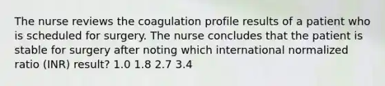 The nurse reviews the coagulation profile results of a patient who is scheduled for surgery. The nurse concludes that the patient is stable for surgery after noting which international normalized ratio (INR) result? 1.0 1.8 2.7 3.4