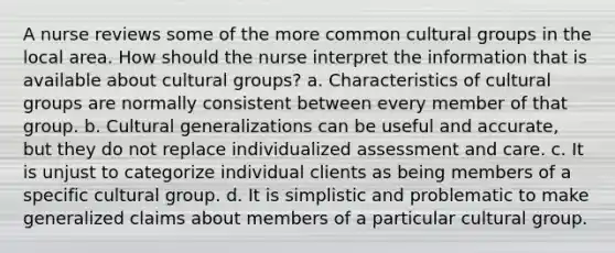 A nurse reviews some of the more common cultural groups in the local area. How should the nurse interpret the information that is available about cultural groups? a. Characteristics of cultural groups are normally consistent between every member of that group. b. Cultural generalizations can be useful and accurate, but they do not replace individualized assessment and care. c. It is unjust to categorize individual clients as being members of a specific cultural group. d. It is simplistic and problematic to make generalized claims about members of a particular cultural group.