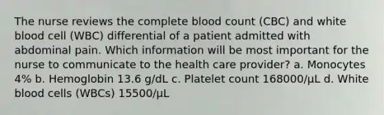 The nurse reviews the complete blood count (CBC) and white blood cell (WBC) differential of a patient admitted with abdominal pain. Which information will be most important for the nurse to communicate to the health care provider? a. Monocytes 4% b. Hemoglobin 13.6 g/dL c. Platelet count 168000/µL d. White blood cells (WBCs) 15500/µL