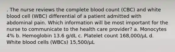 . The nurse reviews the complete blood count (CBC) and white blood cell (WBC) differential of a patient admitted with abdominal pain. Which information will be most important for the nurse to communicate to the health care provider? a. Monocytes 4% b. Hemoglobin 13.6 g/dL c. Platelet count 168,000/µL d. White blood cells (WBCs) 15,500/µL