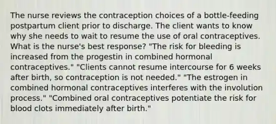 The nurse reviews the contraception choices of a bottle-feeding postpartum client prior to discharge. The client wants to know why she needs to wait to resume the use of oral contraceptives. What is the nurse's best response? "The risk for bleeding is increased from the progestin in combined hormonal contraceptives." "Clients cannot resume intercourse for 6 weeks after birth, so contraception is not needed." "The estrogen in combined hormonal contraceptives interferes with the involution process." "Combined oral contraceptives potentiate the risk for blood clots immediately after birth."