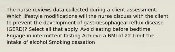 The nurse reviews data collected during a client assessment. Which lifestyle modifications will the nurse discuss with the client to prevent the development of gastroesophageal reflux disease (GERD)? Select all that apply. Avoid eating before bedtime Engage in intermittent fasting Achieve a BMI of 22 Limit the intake of alcohol Smoking cessation