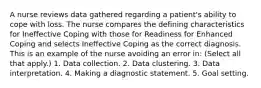 A nurse reviews data gathered regarding a patient's ability to cope with loss. The nurse compares the defining characteristics for Ineffective Coping with those for Readiness for Enhanced Coping and selects Ineffective Coping as the correct diagnosis. This is an example of the nurse avoiding an error in: (Select all that apply.) 1. Data collection. 2. Data clustering. 3. Data interpretation. 4. Making a diagnostic statement. 5. Goal setting.