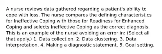 A nurse reviews data gathered regarding a patient's ability to cope with loss. The nurse compares the defining characteristics for Ineffective Coping with those for Readiness for Enhanced Coping and selects Ineffective Coping as the correct diagnosis. This is an example of the nurse avoiding an error in: (Select all that apply.) 1. Data collection. 2. Data clustering. 3. Data interpretation. 4. Making a diagnostic statement. 5. Goal setting.