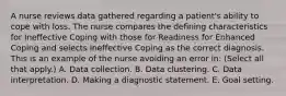 A nurse reviews data gathered regarding a patient's ability to cope with loss. The nurse compares the defining characteristics for Ineffective Coping with those for Readiness for Enhanced Coping and selects Ineffective Coping as the correct diagnosis. This is an example of the nurse avoiding an error in: (Select all that apply.) A. Data collection. B. Data clustering. C. Data interpretation. D. Making a diagnostic statement. E. Goal setting.