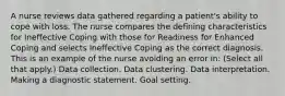 A nurse reviews data gathered regarding a patient's ability to cope with loss. The nurse compares the defining characteristics for Ineffective Coping with those for Readiness for Enhanced Coping and selects Ineffective Coping as the correct diagnosis. This is an example of the nurse avoiding an error in: (Select all that apply.) Data collection. Data clustering. Data interpretation. Making a diagnostic statement. Goal setting.