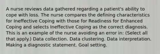 A nurse reviews data gathered regarding a patient's ability to cope with loss. The nurse compares the defining characteristics for Ineffective Coping with those for Readiness for Enhanced Coping and selects Ineffective Coping as the correct diagnosis. This is an example of the nurse avoiding an error in: (Select all that apply.) Data collection. Data clustering. Data interpretation. Making a diagnostic statement. Goal setting.