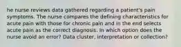 he nurse reviews data gathered regarding a patient's pain symptoms. The nurse compares the defining characteristics for acute pain with those for chronic pain and in the end selects acute pain as the correct diagnosis. In which option does the nurse avoid an error? Data cluster, interpretation or collection?