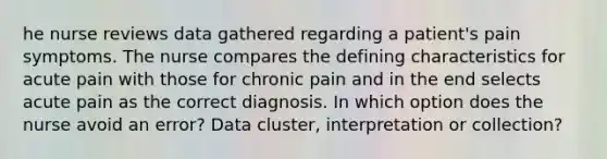 he nurse reviews data gathered regarding a patient's pain symptoms. The nurse compares the defining characteristics for acute pain with those for chronic pain and in the end selects acute pain as the correct diagnosis. In which option does the nurse avoid an error? Data cluster, interpretation or collection?