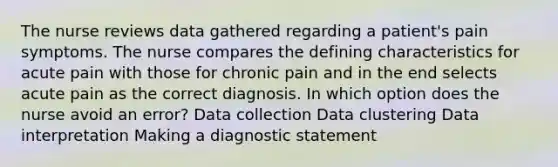 The nurse reviews data gathered regarding a patient's pain symptoms. The nurse compares the defining characteristics for acute pain with those for chronic pain and in the end selects acute pain as the correct diagnosis. In which option does the nurse avoid an error? Data collection Data clustering Data interpretation Making a diagnostic statement