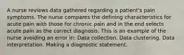 A nurse reviews data gathered regarding a patient's pain symptoms. The nurse compares the defining characteristics for acute pain with those for chronic pain and in the end selects acute pain as the correct diagnosis. This is an example of the nurse avoiding an error in: Data collection. Data clustering. Data interpretation. Making a diagnostic statement.