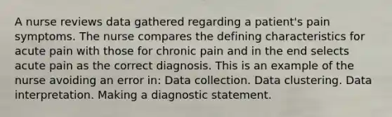 A nurse reviews data gathered regarding a patient's pain symptoms. The nurse compares the defining characteristics for acute pain with those for chronic pain and in the end selects acute pain as the correct diagnosis. This is an example of the nurse avoiding an error in: Data collection. Data clustering. Data interpretation. Making a diagnostic statement.