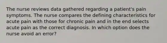 The nurse reviews data gathered regarding a patient's pain symptoms. The nurse compares the defining characteristics for acute pain with those for chronic pain and in the end selects acute pain as the correct diagnosis. In which option does the nurse avoid an error?