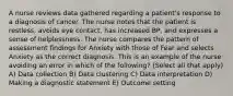 A nurse reviews data gathered regarding a patient's response to a diagnosis of cancer. The nurse notes that the patient is restless, avoids eye contact, has increased BP, and expresses a sense of helplessness. The nurse compares the pattern of assessment findings for Anxiety with those of Fear and selects Anxiety as the correct diagnosis. This is an example of the nurse avoiding an error in which of the following? (Select all that apply) A) Data collection B) Data clustering C) Data interpretation D) Making a diagnostic statement E) Outcome setting