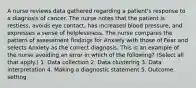 A nurse reviews data gathered regarding a patient's response to a diagnosis of cancer. The nurse notes that the patient is restless, avoids eye contact, has increased blood pressure, and expresses a sense of helplessness. The nurse compares the pattern of assessment findings for Anxiety with those of Fear and selects Anxiety as the correct diagnosis. This is an example of the nurse avoiding an error in which of the following? (Select all that apply.) 1. Data collection 2. Data clustering 3. Data interpretation 4. Making a diagnostic statement 5. Outcome setting