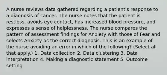 A nurse reviews data gathered regarding a patient's response to a diagnosis of cancer. The nurse notes that the patient is restless, avoids eye contact, has increased blood pressure, and expresses a sense of helplessness. The nurse compares the pattern of assessment findings for Anxiety with those of Fear and selects Anxiety as the correct diagnosis. This is an example of the nurse avoiding an error in which of the following? (Select all that apply.) 1. Data collection 2. Data clustering 3. Data interpretation 4. Making a diagnostic statement 5. Outcome setting