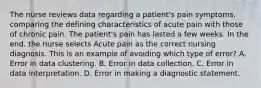 The nurse reviews data regarding a patient's pain symptoms, comparing the defining characteristics of acute pain with those of chronic pain. The patient's pain has lasted a few weeks. In the end, the nurse selects Acute pain as the correct nursing diagnosis. This is an example of avoiding which type of error? A. Error in data clustering. B. Error in data collection. C. Error in data interpretation. D. Error in making a diagnostic statement.