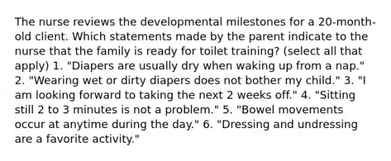 The nurse reviews the developmental milestones for a 20-month-old client. Which statements made by the parent indicate to the nurse that the family is ready for toilet training? (select all that apply) 1. "Diapers are usually dry when waking up from a nap." 2. "Wearing wet or dirty diapers does not bother my child." 3. "I am looking forward to taking the next 2 weeks off." 4. "Sitting still 2 to 3 minutes is not a problem." 5. "Bowel movements occur at anytime during the day." 6. "Dressing and undressing are a favorite activity."