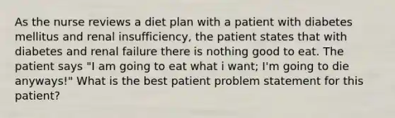 As the nurse reviews a diet plan with a patient with diabetes mellitus and renal insufficiency, the patient states that with diabetes and renal failure there is nothing good to eat. The patient says "I am going to eat what i want; I'm going to die anyways!" What is the best patient problem statement for this patient?