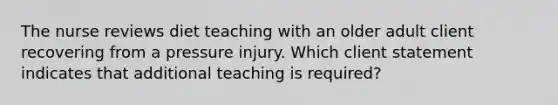 The nurse reviews diet teaching with an older adult client recovering from a pressure injury. Which client statement indicates that additional teaching is required?