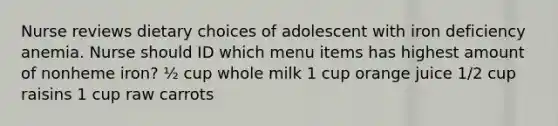 Nurse reviews dietary choices of adolescent with iron deficiency anemia. Nurse should ID which menu items has highest amount of nonheme iron? ½ cup whole milk 1 cup orange juice 1/2 cup raisins 1 cup raw carrots