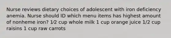 Nurse reviews dietary choices of adolescent with iron deficiency anemia. Nurse should ID which menu items has highest amount of nonheme iron? 1⁄2 cup whole milk 1 cup orange juice 1/2 cup raisins 1 cup raw carrots