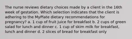 The nurse reviews dietary choices made by a client in the 16th week of gestation. Which selection indicates that the client is adhering to the MyPlate dietary recommendations for pregnancy? a. 1 cup of fruit juice for breakfast b. 2 cups of green salad for lunch and dinner c. 1 cup of skim milk for breakfast, lunch and dinner d. 2 slices of bread for breakfast only