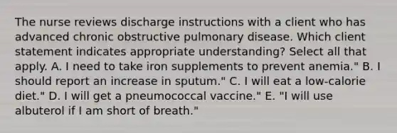 The nurse reviews discharge instructions with a client who has advanced chronic obstructive pulmonary disease. Which client statement indicates appropriate understanding? ​Select all that apply. A. I need to take iron supplements to prevent anemia." B. I should report an increase in sputum." C. I will eat a low-calorie diet." D. I will get a pneumococcal vaccine." E. "I will use albuterol if I am short of breath."