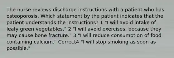 The nurse reviews discharge instructions with a patient who has osteoporosis. Which statement by the patient indicates that the patient understands the instructions? 1 "I will avoid intake of leafy green vegetables." 2 "I will avoid exercises, because they may cause bone fracture." 3 "I will reduce consumption of food containing calcium." Correct4 "I will stop smoking as soon as possible."