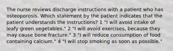 The nurse reviews discharge instructions with a patient who has osteoporosis. Which statement by the patient indicates that the patient understands the instructions? 1 "I will avoid intake of leafy green vegetables." 2 "I will avoid exercises, because they may cause bone fracture." 3 "I will reduce consumption of food containing calcium." 4 "I will stop smoking as soon as possible."