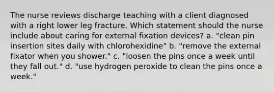 The nurse reviews discharge teaching with a client diagnosed with a right lower leg fracture. Which statement should the nurse include about caring for external fixation devices? a. "clean pin insertion sites daily with chlorohexidine" b. "remove the external fixator when you shower." c. "loosen the pins once a week until they fall out." d. "use hydrogen peroxide to clean the pins once a week."