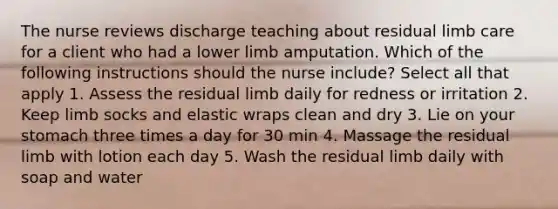 The nurse reviews discharge teaching about residual limb care for a client who had a lower limb amputation. Which of the following instructions should the nurse include? Select all that apply 1. Assess the residual limb daily for redness or irritation 2. Keep limb socks and elastic wraps clean and dry 3. Lie on your stomach three times a day for 30 min 4. Massage the residual limb with lotion each day 5. Wash the residual limb daily with soap and water