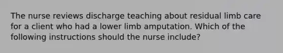 The nurse reviews discharge teaching about residual limb care for a client who had a lower limb amputation. Which of the following instructions should the nurse include?