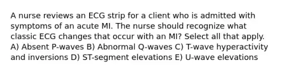 A nurse reviews an ECG strip for a client who is admitted with symptoms of an acute MI. The nurse should recognize what classic ECG changes that occur with an MI? Select all that apply. A) Absent P-waves B) Abnormal Q-waves C) T-wave hyperactivity and inversions D) ST-segment elevations E) U-wave elevations