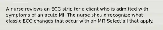 A nurse reviews an ECG strip for a client who is admitted with symptoms of an acute MI. The nurse should recognize what classic ECG changes that occur with an MI? Select all that apply.