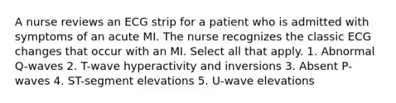 A nurse reviews an ECG strip for a patient who is admitted with symptoms of an acute MI. The nurse recognizes the classic ECG changes that occur with an MI. Select all that apply. 1. Abnormal Q-waves 2. T-wave hyperactivity and inversions 3. Absent P-waves 4. ST-segment elevations 5. U-wave elevations