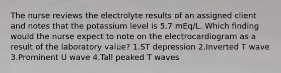 The nurse reviews the electrolyte results of an assigned client and notes that the potassium level is 5.7 mEq/L. Which finding would the nurse expect to note on the electrocardiogram as a result of the laboratory value? 1.ST depression 2.Inverted T wave 3.Prominent U wave 4.Tall peaked T waves