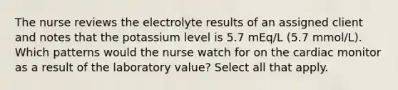 The nurse reviews the electrolyte results of an assigned client and notes that the potassium level is 5.7 mEq/L (5.7 mmol/L). Which patterns would the nurse watch for on the cardiac monitor as a result of the laboratory value? Select all that apply.