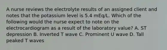 A nurse reviews the electrolyte results of an assigned client and notes that the potassium level is 5.4 mEq/L. Which of the following would the nurse expect to note on the electrocardiogram as a result of the laboratory value? A. ST depression B. Inverted T wave C. Prominent U wave D. Tall peaked T waves