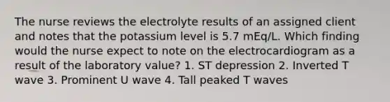 The nurse reviews the electrolyte results of an assigned client and notes that the potassium level is 5.7 mEq/L. Which finding would the nurse expect to note on the electrocardiogram as a result of the laboratory value? 1. ST depression 2. Inverted T wave 3. Prominent U wave 4. Tall peaked T waves