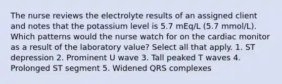 The nurse reviews the electrolyte results of an assigned client and notes that the potassium level is 5.7 mEq/L (5.7 mmol/L). Which patterns would the nurse watch for on the cardiac monitor as a result of the laboratory value? Select all that apply. 1. ST depression 2. Prominent U wave 3. Tall peaked T waves 4. Prolonged ST segment 5. Widened QRS complexes