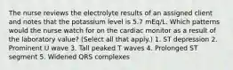 The nurse reviews the electrolyte results of an assigned client and notes that the potassium level is 5.7 mEq/L. Which patterns would the nurse watch for on the cardiac monitor as a result of the laboratory value? (Select all that apply.) 1. ST depression 2. Prominent U wave 3. Tall peaked T waves 4. Prolonged ST segment 5. Widened QRS complexes