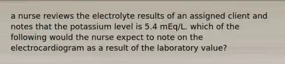 a nurse reviews the electrolyte results of an assigned client and notes that the potassium level is 5.4 mEq/L. which of the following would the nurse expect to note on the electrocardiogram as a result of the laboratory value?