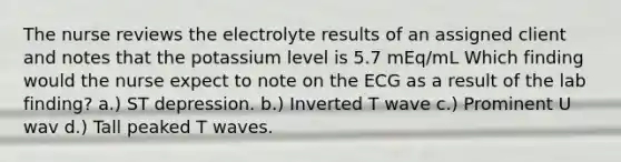 The nurse reviews the electrolyte results of an assigned client and notes that the potassium level is 5.7 mEq/mL Which finding would the nurse expect to note on the ECG as a result of the lab finding? a.) ST depression. b.) Inverted T wave c.) Prominent U wav d.) Tall peaked T waves.